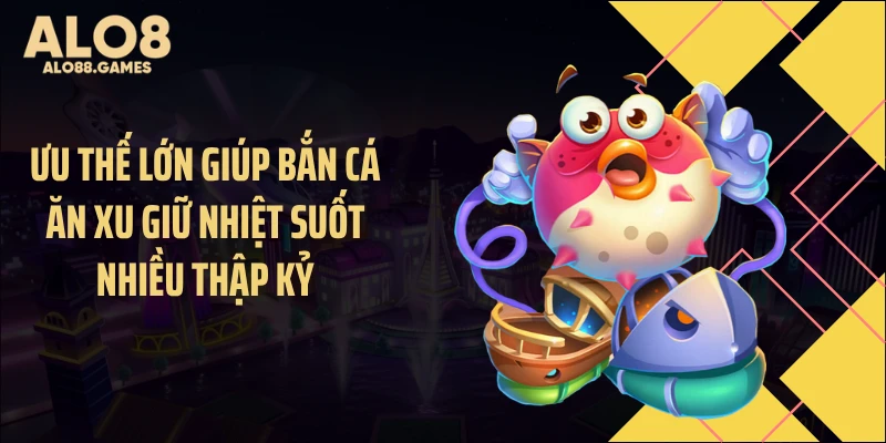 Ưu thế lớn giúp bắn cá ăn xu giữ nhiệt suốt nhiều thập kỷ